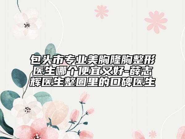 包头市专业美胸隆胸整形医生哪个便宜又好-薛志辉医生整圈里的口碑医生