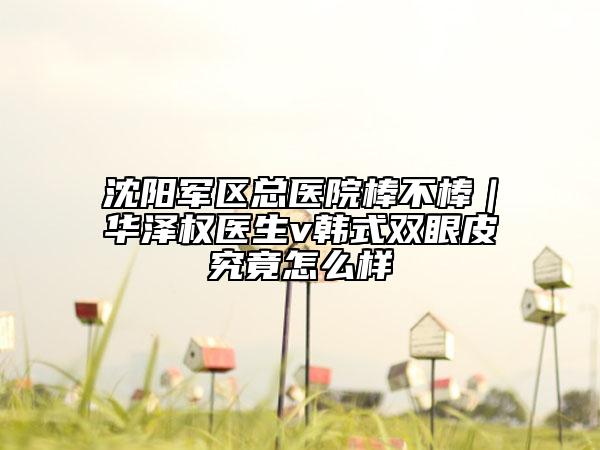 沈阳军区总医院棒不棒｜华泽权医生v韩式双眼皮究竟怎么样