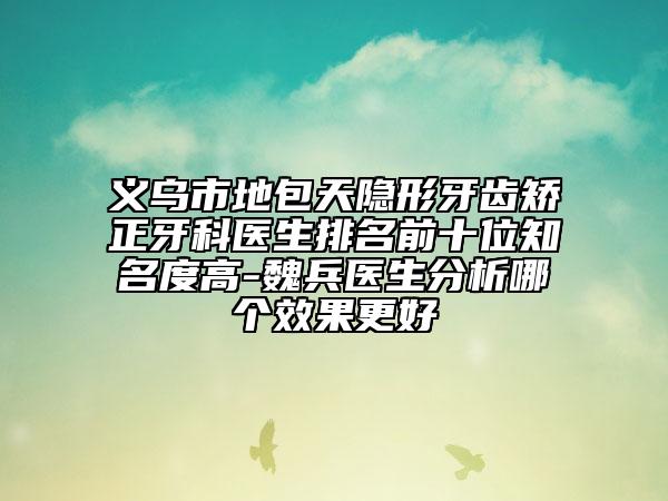 义乌市地包天隐形牙齿矫正牙科医生排名前十位知名度高-魏兵医生分析哪个效果更好
