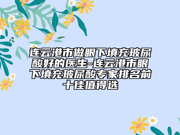 连云港市做眼下填充玻尿酸好的医生-连云港市眼下填充玻尿酸专家排名前十佳值得选