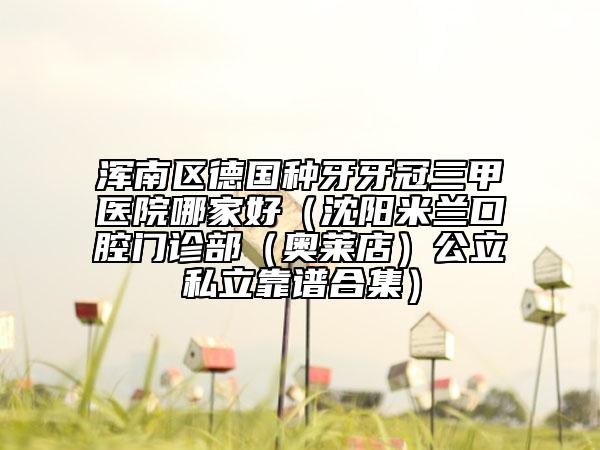 浑南区德国种牙牙冠三甲医院哪家好（沈阳米兰口腔门诊部（奥莱店）公立私立靠谱合集）
