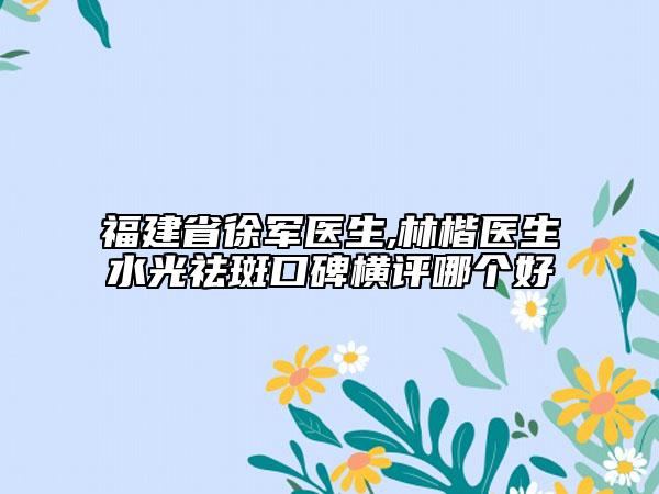 福建省徐军医生,林楷医生水光祛斑口碑横评哪个好