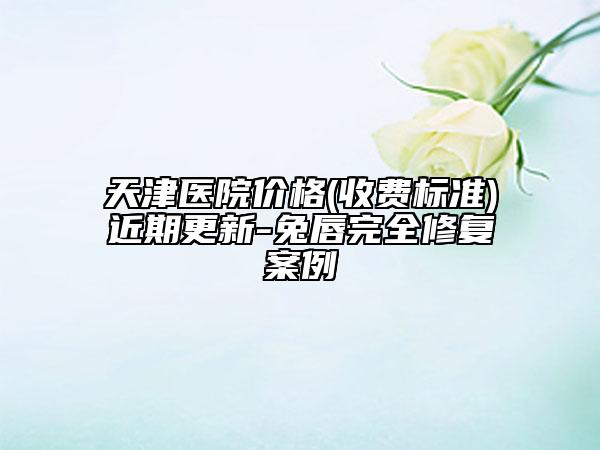 天津医院价格(收费标准)近期更新-兔唇完全修复案例