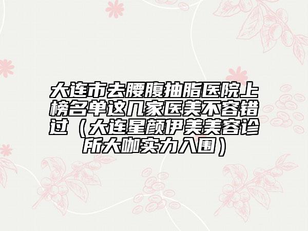 大连市去腰腹抽脂医院上榜名单这几家医美不容错过（大连星颜伊美美容诊所大咖实力入围）