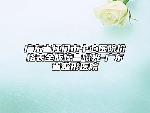 广东省江门市中心医院价格表全版惊喜曝光-广东省整形医院
