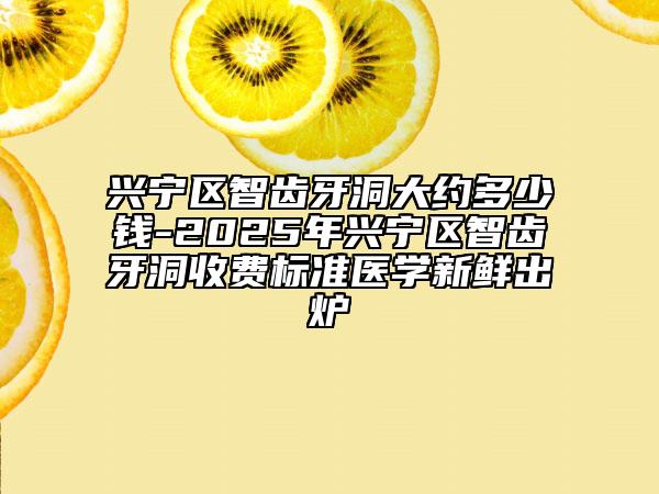 兴宁区智齿牙洞大约多少钱-2025年兴宁区智齿牙洞收费标准医学新鲜出炉