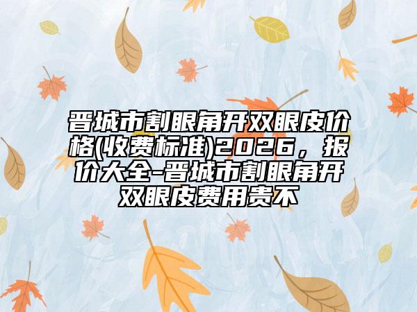 晋城市割眼角开双眼皮价格(收费标准)2026，报价大全-晋城市割眼角开双眼皮费用贵不