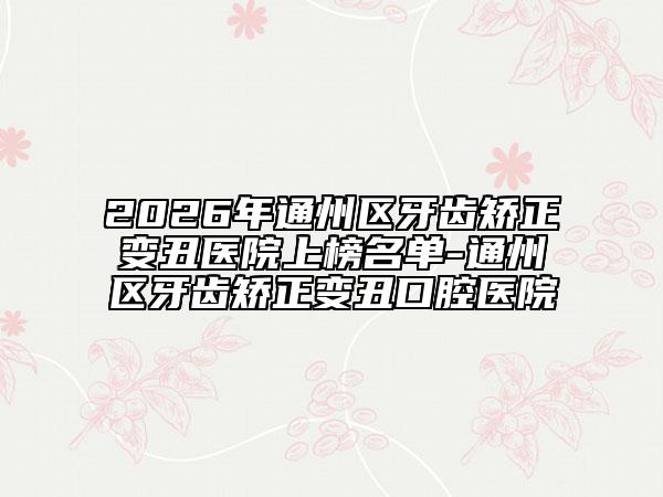 2026年通州区牙齿矫正变丑医院上榜名单-通州区牙齿矫正变丑口腔医院