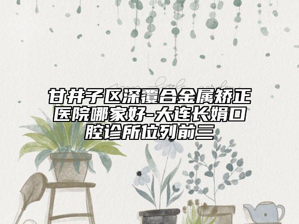 甘井子区深覆合金属矫正医院哪家好-大连长娟口腔诊所位列前三