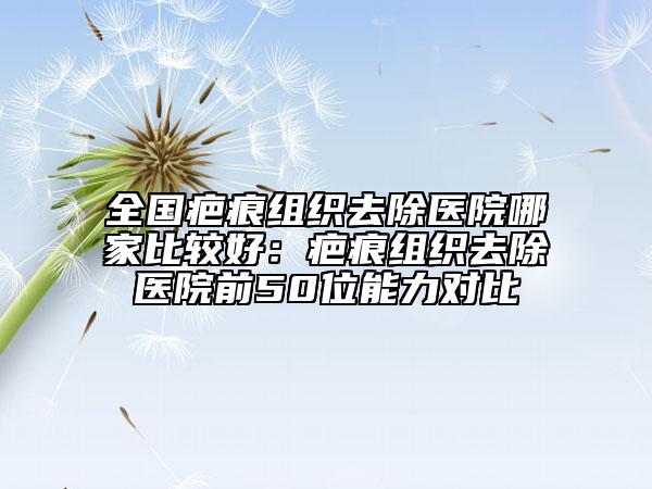 全国疤痕组织去除医院哪家比较好：疤痕组织去除医院前50位能力对比