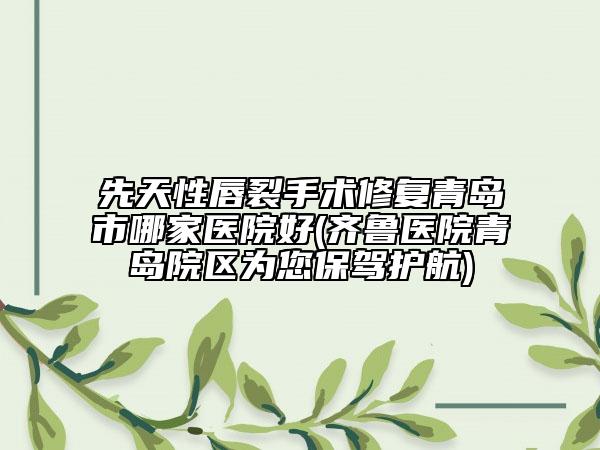 先天性唇裂手术修复青岛市哪家医院好(齐鲁医院青岛院区为您保驾护航)