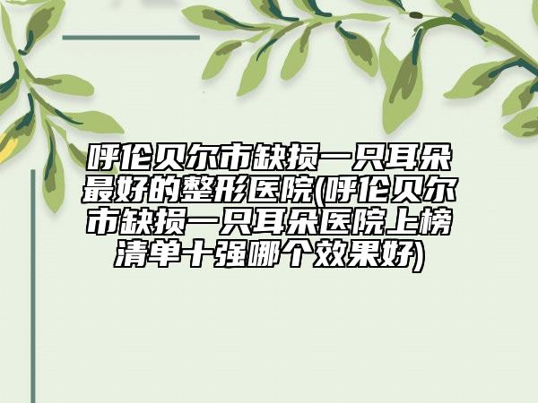 呼伦贝尔市缺损一只耳朵最好的整形医院(呼伦贝尔市缺损一只耳朵医院上榜清单十强哪个效果好)