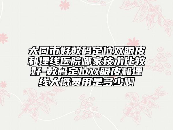 大同市好数码定位双眼皮和埋线医院哪家技术比较好-数码定位双眼皮和埋线大概费用是多少啊