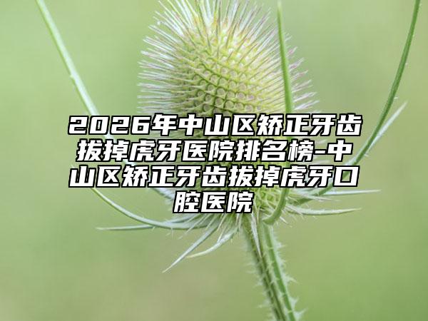 2026年中山区矫正牙齿拔掉虎牙医院排名榜-中山区矫正牙齿拔掉虎牙口腔医院