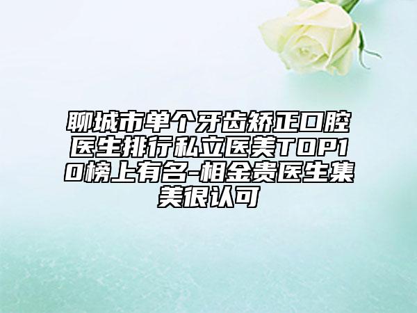 聊城市单个牙齿矫正口腔医生排行私立医美TOP10榜上有名-相金贵医生集美很认可
