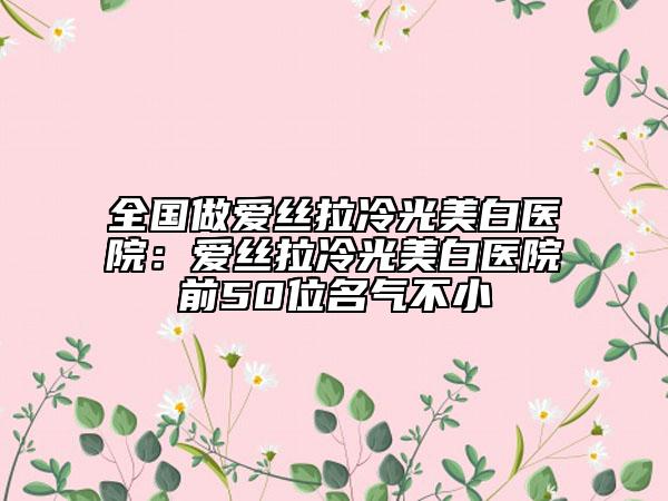 全国做爱丝拉冷光美白医院：爱丝拉冷光美白医院前50位名气不小