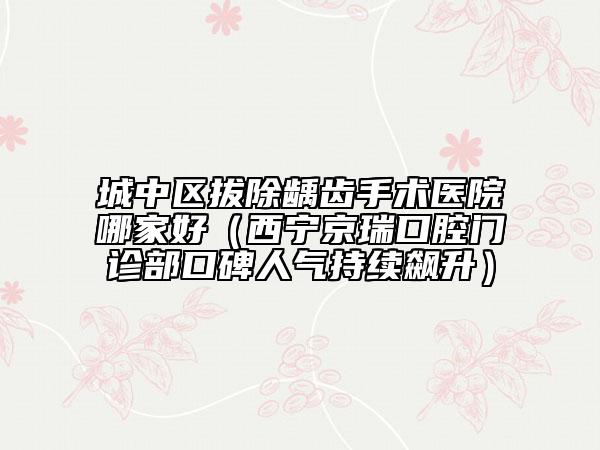 城中区拔除龋齿手术医院哪家好（西宁京瑞口腔门诊部口碑人气持续飙升）