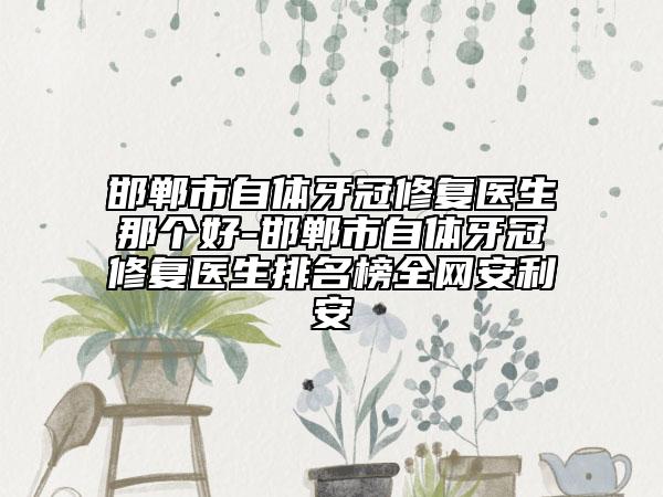 邯郸市自体牙冠修复医生那个好-邯郸市自体牙冠修复医生排名榜全网安利安