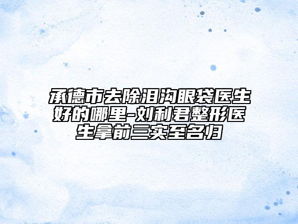 承德市去除泪沟眼袋医生好的哪里-刘利君整形医生拿前三实至名归