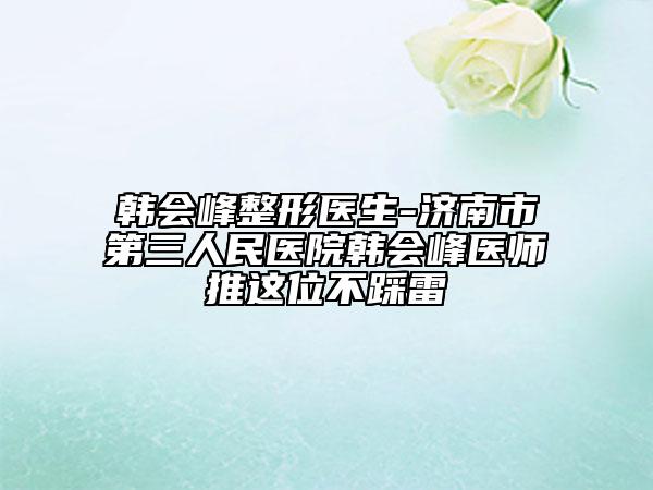 韩会峰整形医生-济南市第三人民医院韩会峰医师推这位不踩雷