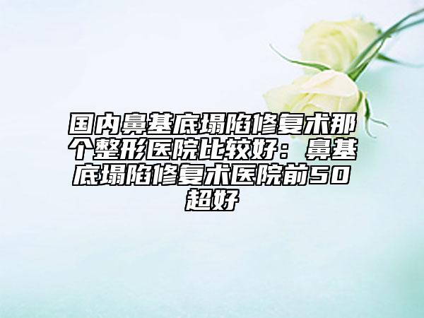 国内鼻基底塌陷修复术那个整形医院比较好：鼻基底塌陷修复术医院前50超好