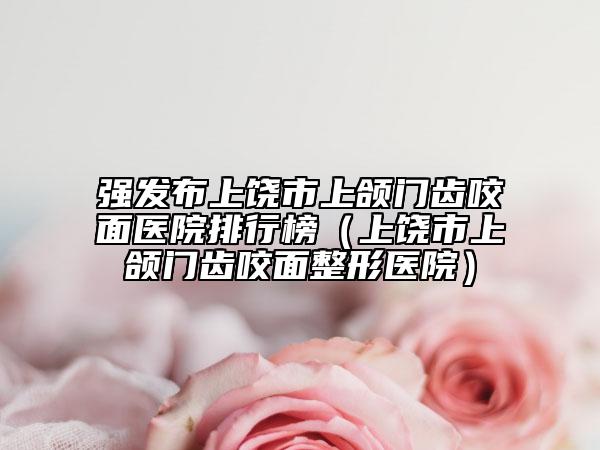 强发布上饶市上颌门齿咬面医院排行榜（上饶市上颌门齿咬面整形医院）