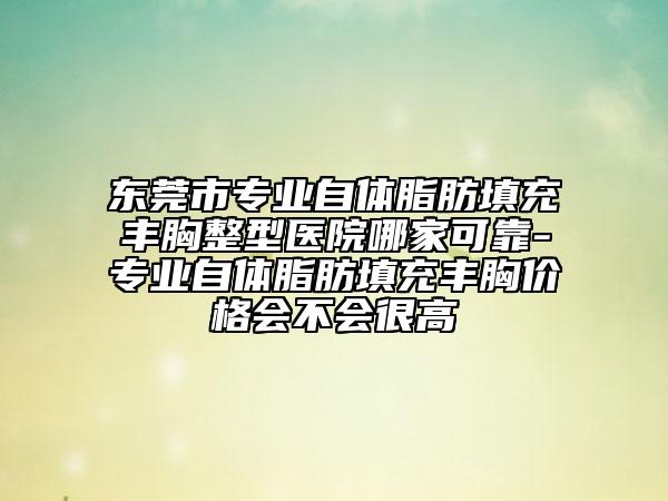 东莞市专业自体脂肪填充丰胸整型医院哪家可靠-专业自体脂肪填充丰胸价格会不会很高