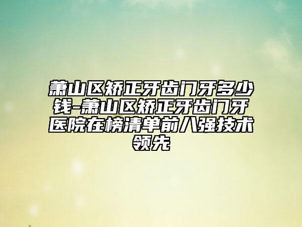 萧山区矫正牙齿门牙多少钱-萧山区矫正牙齿门牙医院在榜清单前八强技术领先