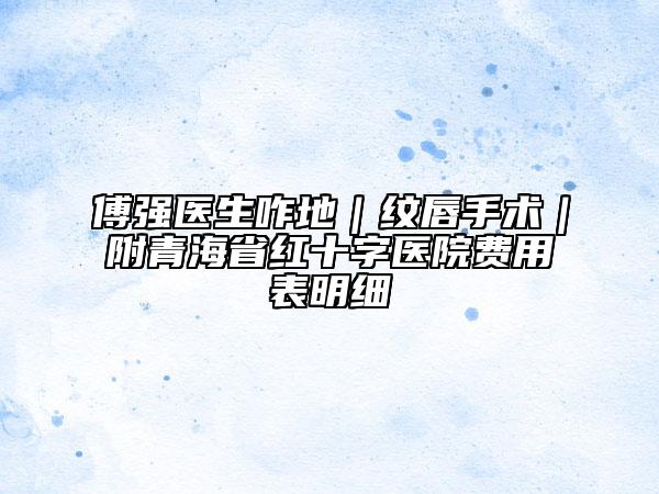 傅强医生咋地｜纹唇手术｜附青海省红十字医院费用表明细
