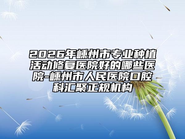 2026年嵊州市专业种植活动修复医院好的哪些医院-嵊州市人民医院口腔科汇聚正规机构