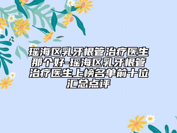 瑶海区乳牙根管治疗医生那个好-瑶海区乳牙根管治疗医生上榜名单前十位汇总点评