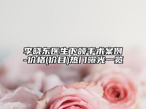 李晓东医生下颌手术案例-价格(价目)热门曝光一览