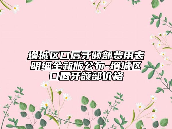 增城区口唇牙颌部费用表明细全新版公布-增城区口唇牙颌部价格