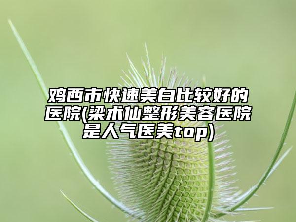 鸡西市快速美白比较好的医院(梁术仙整形美容医院是人气医美top)