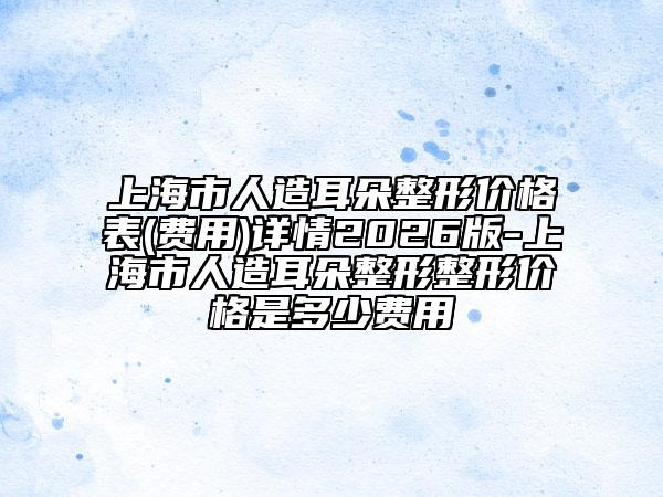 上海市人造耳朵整形价格表(费用)详情2026版-上海市人造耳朵整形整形价格是多少费用