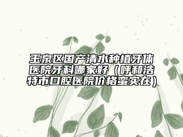 玉泉区国产清水种植牙体医院牙科哪家好（呼和浩特市口腔医院价格蛮实在）