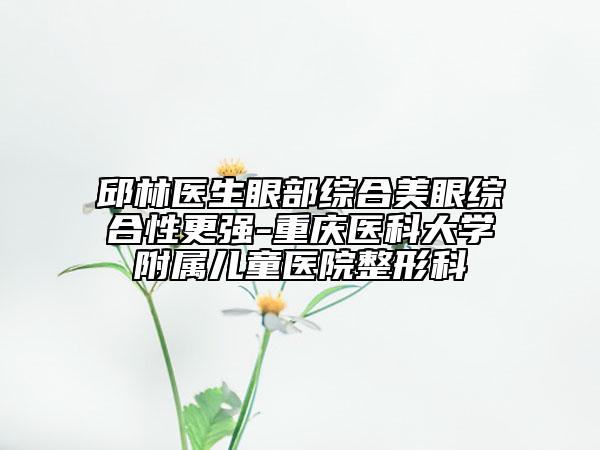 邱林医生眼部综合美眼综合性更强-重庆医科大学附属儿童医院整形科