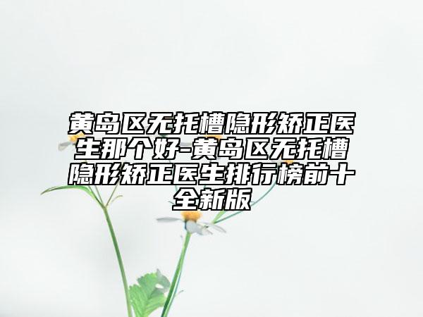 黄岛区无托槽隐形矫正医生那个好-黄岛区无托槽隐形矫正医生排行榜前十全新版