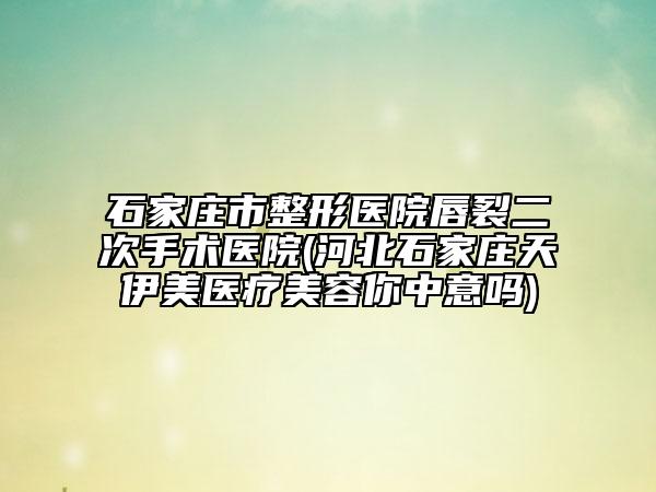 石家庄市整形医院唇裂二次手术医院(河北石家庄天伊美医疗美容你中意吗)