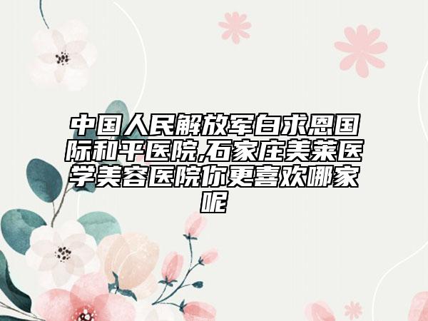 中国人民解放军白求恩国际和平医院,石家庄美莱医学美容医院你更喜欢哪家呢
