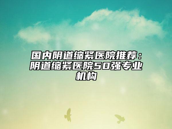 国内阴道缩紧医院推荐：阴道缩紧医院50强专业机构