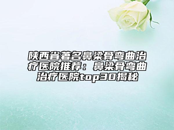 陕西省著名鼻梁骨弯曲治疗医院推荐：鼻梁骨弯曲治疗医院top30揭秘