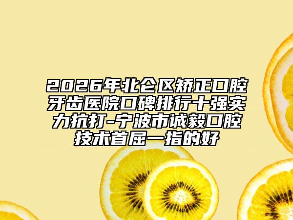 2026年北仑区矫正口腔牙齿医院口碑排行十强实力抗打-宁波市诚毅口腔技术首屈一指的好