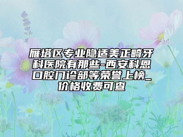雁塔区专业隐适美正畸牙科医院有那些-西安科恩口腔门诊部等荣誉上榜_价格收费可查