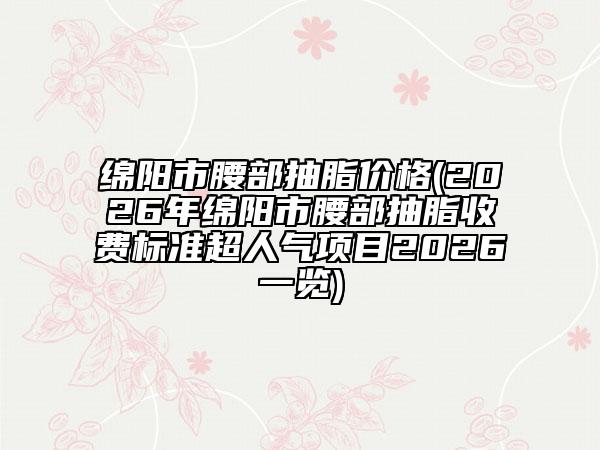 绵阳市腰部抽脂价格(2026年绵阳市腰部抽脂收费标准超人气项目2026一览)
