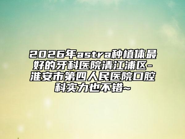 2026年astra种植体最好的牙科医院清江浦区-淮安市第四人民医院口腔科实力也不错~