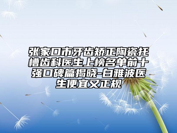 张家口市牙齿矫正陶瓷托槽齿科医生上榜名单前十强口碑篇揭晓-白雅波医生便宜又正规