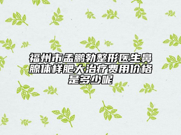 福州市孟鹏勃整形医生鼻腺体样肥大治疗费用价格是多少呢