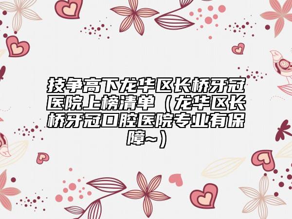 技争高下龙华区长桥牙冠医院上榜清单（龙华区长桥牙冠口腔医院专业有保障~）