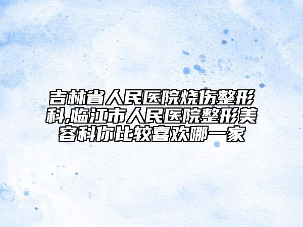 吉林省人民医院烧伤整形科,临江市人民医院整形美容科你比较喜欢哪一家